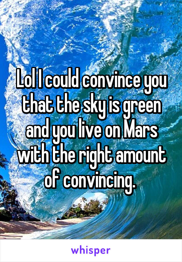 Lol I could convince you that the sky is green and you live on Mars with the right amount of convincing. 