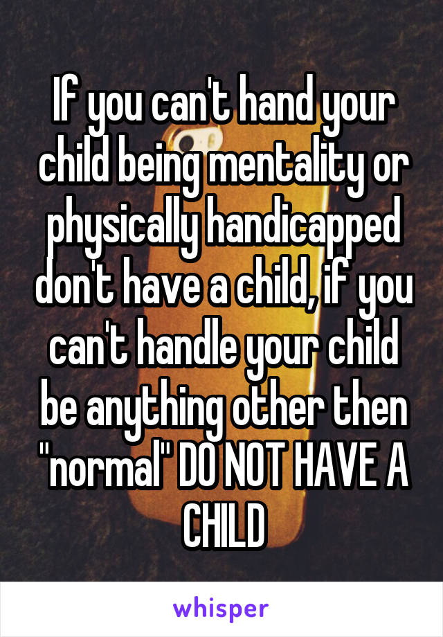 If you can't hand your child being mentality or physically handicapped don't have a child, if you can't handle your child be anything other then "normal" DO NOT HAVE A CHILD