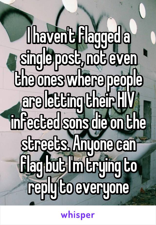 I haven't flagged a single post, not even the ones where people are letting their HIV infected sons die on the streets. Anyone can flag but I'm trying to reply to everyone