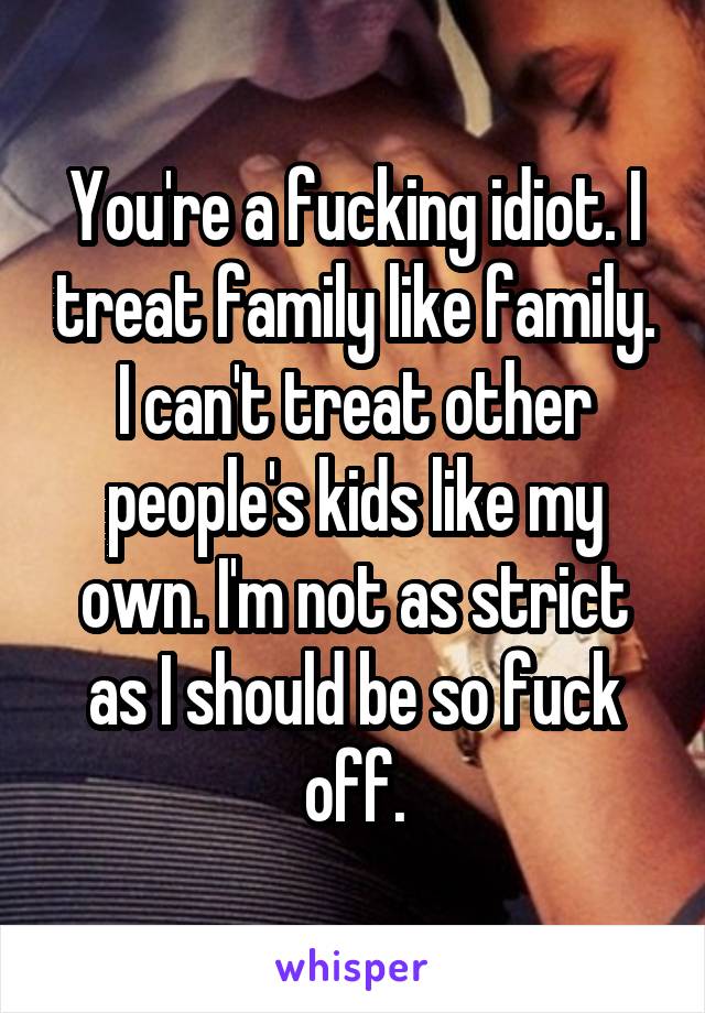 You're a fucking idiot. I treat family like family. I can't treat other people's kids like my own. I'm not as strict as I should be so fuck off.