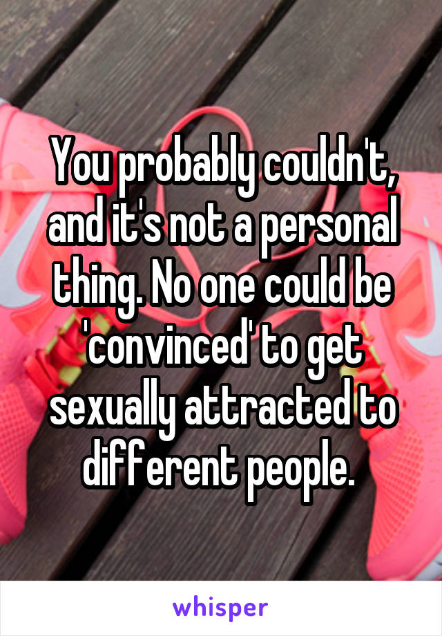 You probably couldn't, and it's not a personal thing. No one could be 'convinced' to get sexually attracted to different people. 