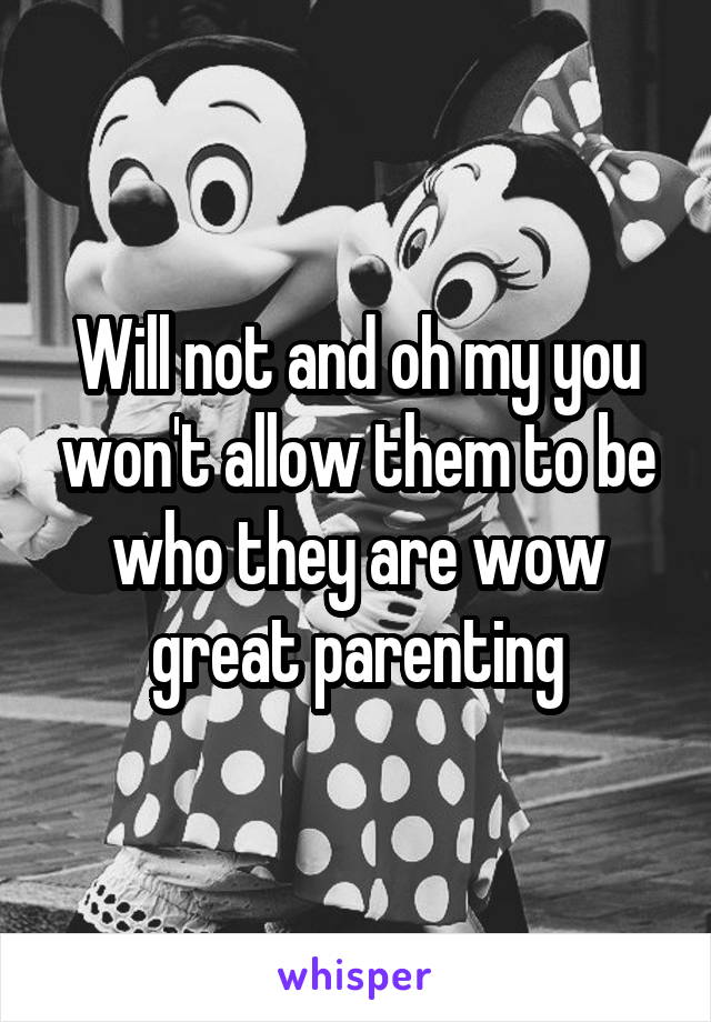 Will not and oh my you won't allow them to be who they are wow great parenting