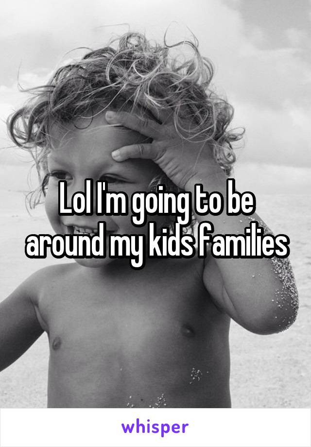 Lol I'm going to be around my kids families