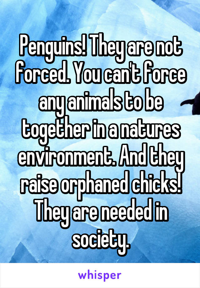 Penguins! They are not forced. You can't force any animals to be together in a natures environment. And they raise orphaned chicks! They are needed in society.