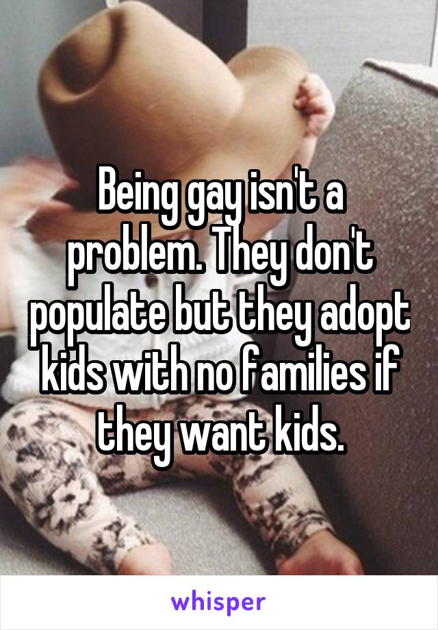 Being gay isn't a problem. They don't populate but they adopt kids with no families if they want kids.