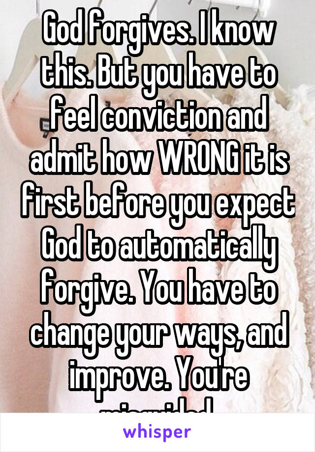 God forgives. I know this. But you have to feel conviction and admit how WRONG it is first before you expect God to automatically forgive. You have to change your ways, and improve. You're misguided 