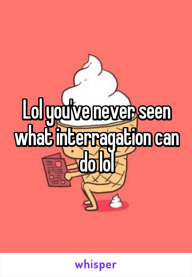 Lol you've never seen what interragation can do lol