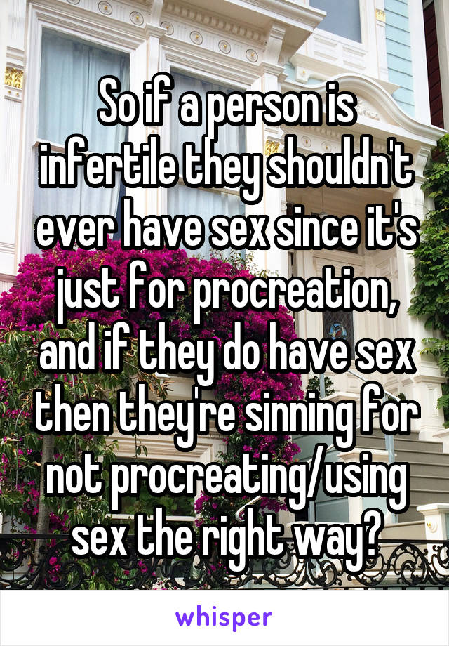 So if a person is infertile they shouldn't ever have sex since it's just for procreation, and if they do have sex then they're sinning for not procreating/using sex the right way?