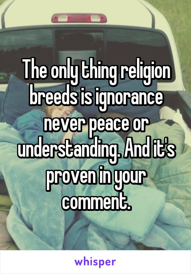 The only thing religion breeds is ignorance never peace or understanding. And it's proven in your comment.