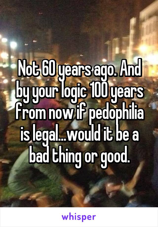 Not 60 years ago. And by your logic 100 years from now if pedophilia is legal...would it be a bad thing or good.