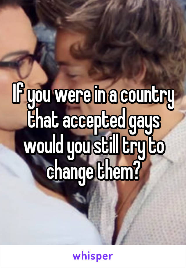 If you were in a country that accepted gays would you still try to change them?