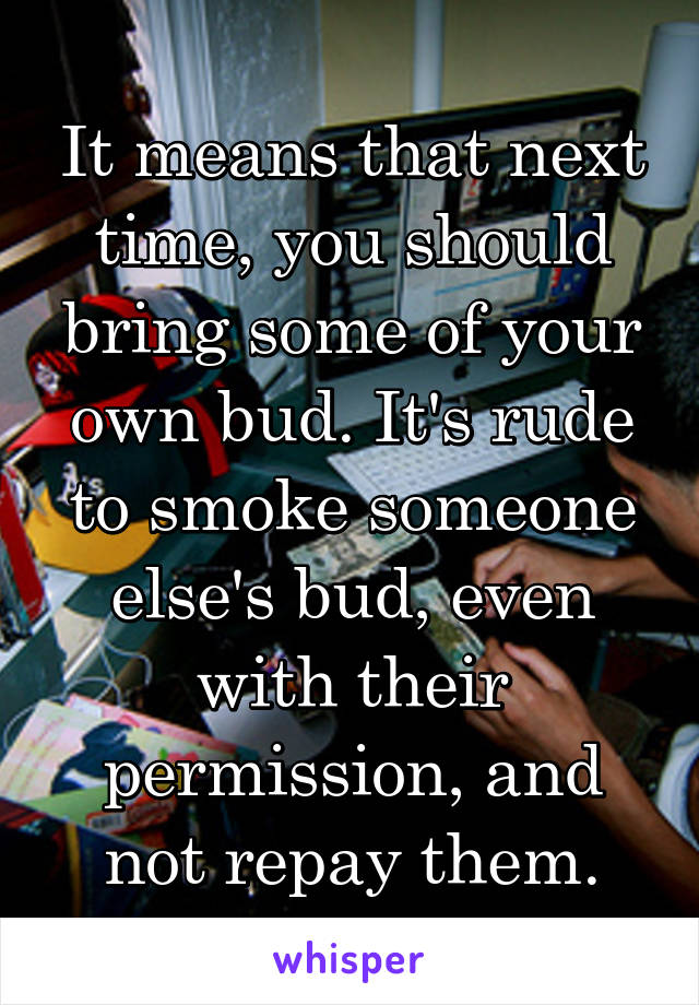 It means that next time, you should bring some of your own bud. It's rude to smoke someone else's bud, even with their permission, and not repay them.