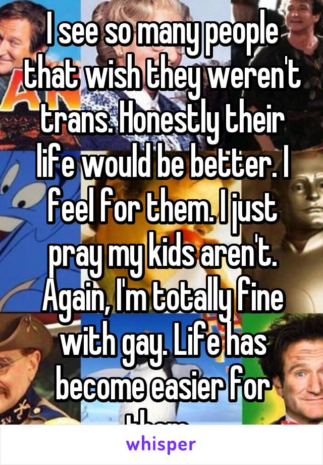 I see so many people that wish they weren't trans. Honestly their life would be better. I feel for them. I just pray my kids aren't. Again, I'm totally fine with gay. Life has become easier for them. 