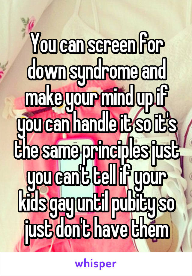 You can screen for down syndrome and make your mind up if you can handle it so it's the same principles just you can't tell if your kids gay until pubity so just don't have them