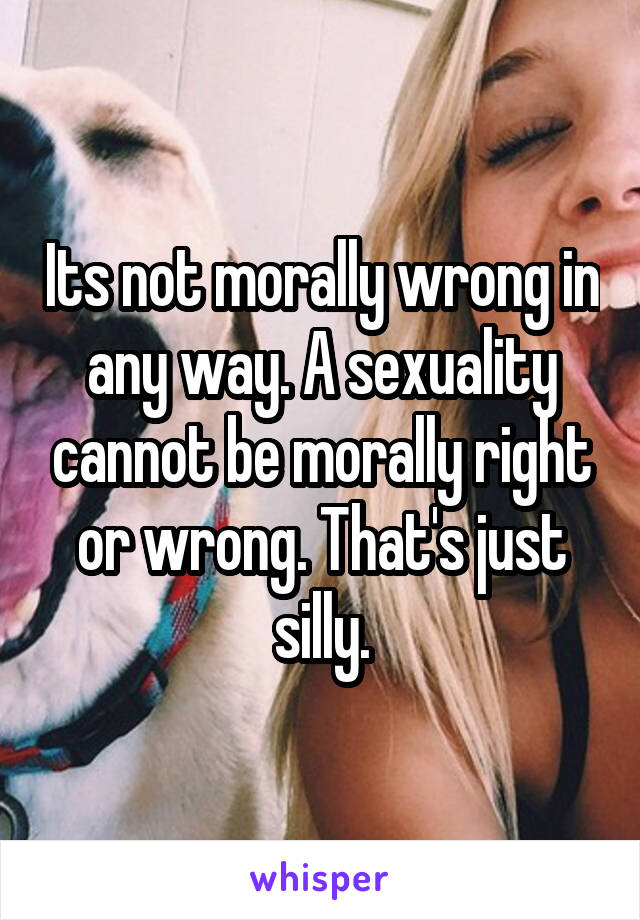 Its not morally wrong in any way. A sexuality cannot be morally right or wrong. That's just silly.