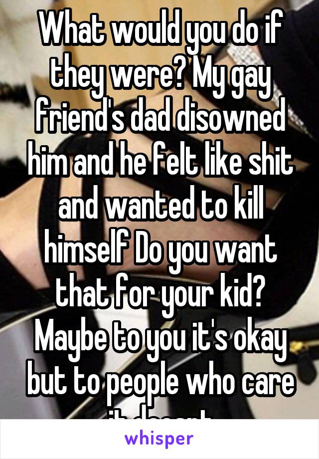 What would you do if they were? My gay friend's dad disowned him and he felt like shit and wanted to kill himself Do you want that for your kid? Maybe to you it's okay but to people who care it doesnt