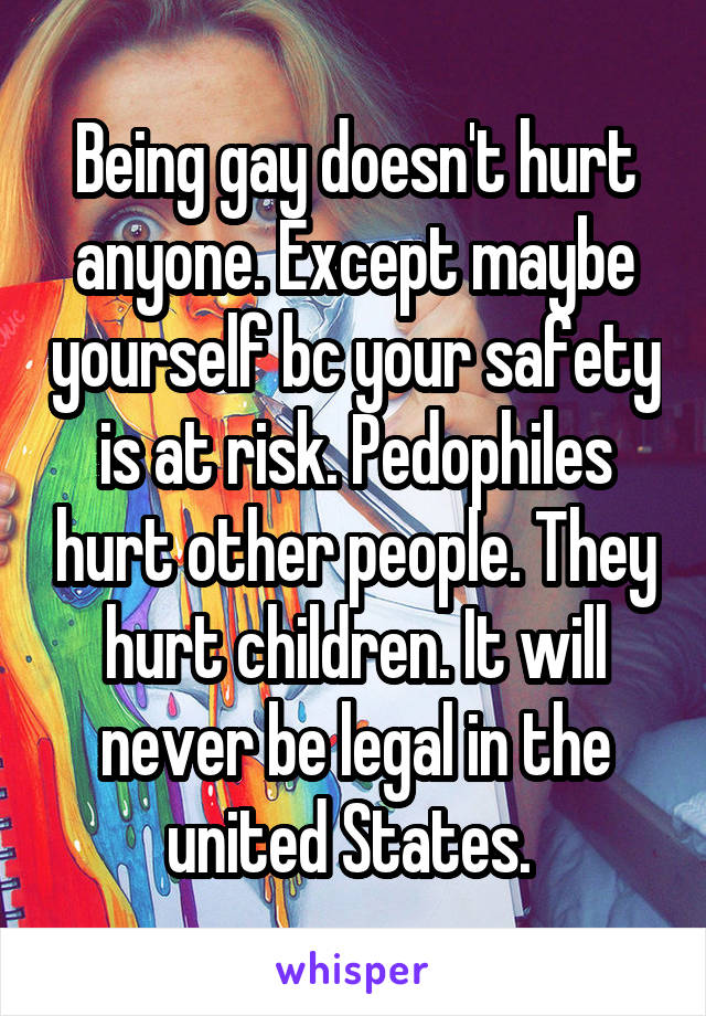 Being gay doesn't hurt anyone. Except maybe yourself bc your safety is at risk. Pedophiles hurt other people. They hurt children. It will never be legal in the united States. 