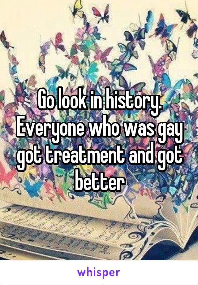 Go look in history. Everyone who was gay got treatment and got better