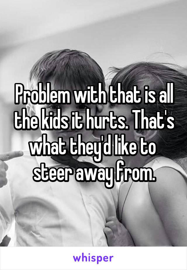 Problem with that is all the kids it hurts. That's what they'd like to  steer away from.