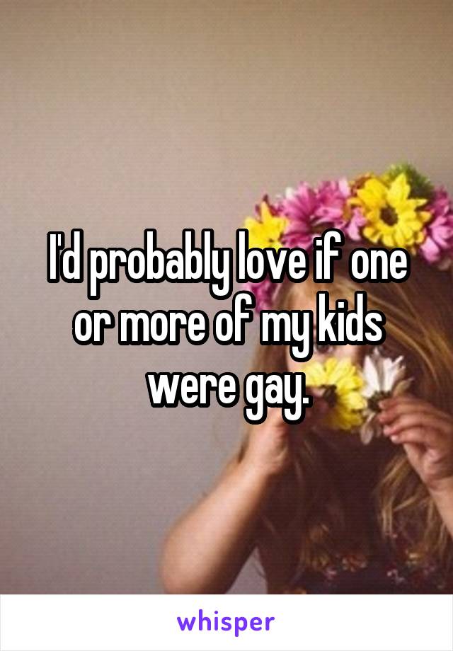 I'd probably love if one or more of my kids were gay.