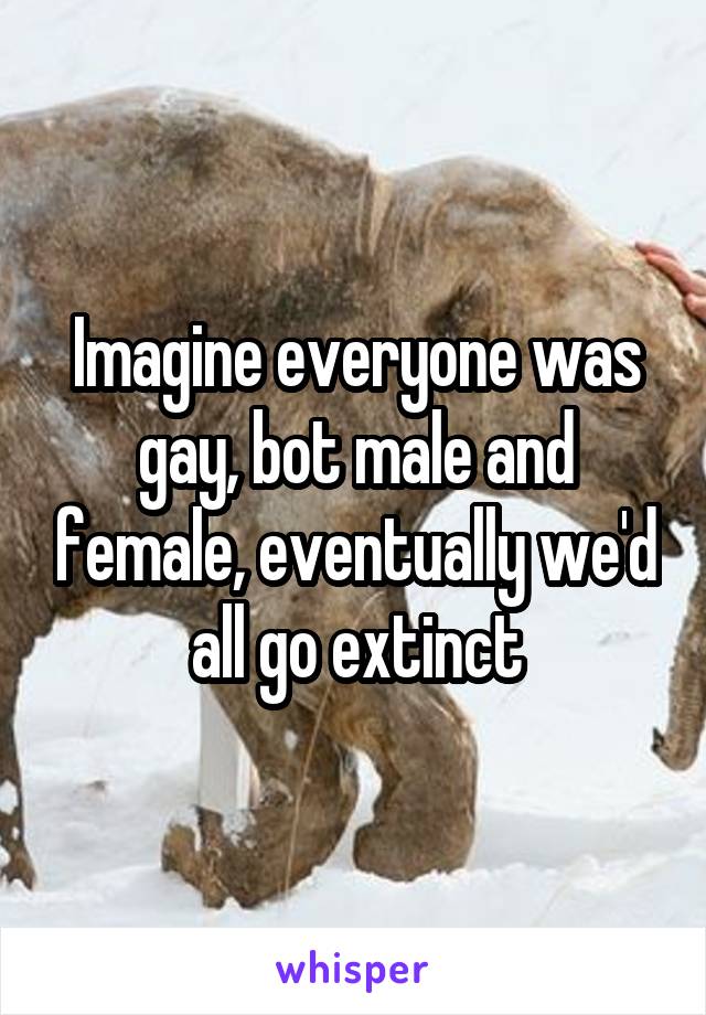 Imagine everyone was gay, bot male and female, eventually we'd all go extinct