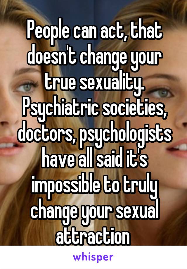 People can act, that doesn't change your true sexuality. Psychiatric societies, doctors, psychologists have all said it's impossible to truly change your sexual attraction 