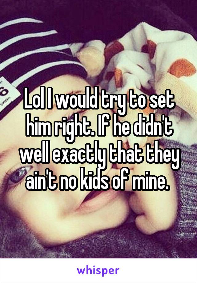 Lol I would try to set him right. If he didn't well exactly that they ain't no kids of mine. 