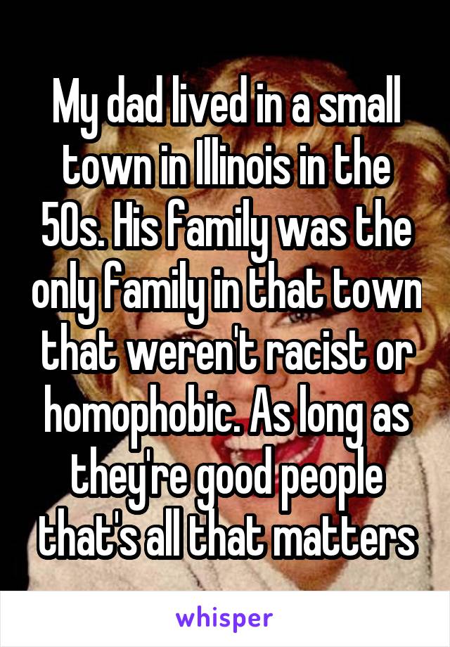 My dad lived in a small town in Illinois in the 50s. His family was the only family in that town that weren't racist or homophobic. As long as they're good people that's all that matters