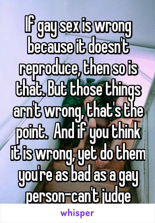 If gay sex is wrong because it doesn't reproduce, then so is that. But those things arn't wrong, that's the point.  And if you think it is wrong, yet do them you're as bad as a gay person-can't judge