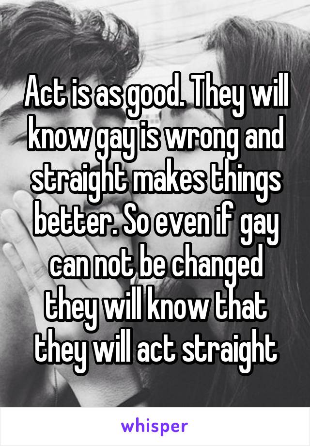 Act is as good. They will know gay is wrong and straight makes things better. So even if gay can not be changed they will know that they will act straight