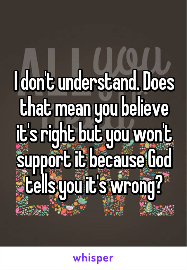 I don't understand. Does that mean you believe it's right but you won't support it because God tells you it's wrong?