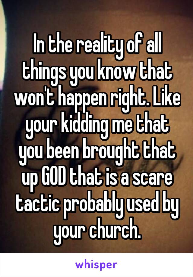 In the reality of all things you know that won't happen right. Like your kidding me that you been brought that up GOD that is a scare tactic probably used by your church.