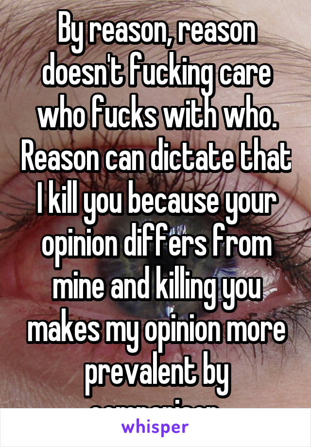 By reason, reason doesn't fucking care who fucks with who. Reason can dictate that I kill you because your opinion differs from mine and killing you makes my opinion more prevalent by comparison.