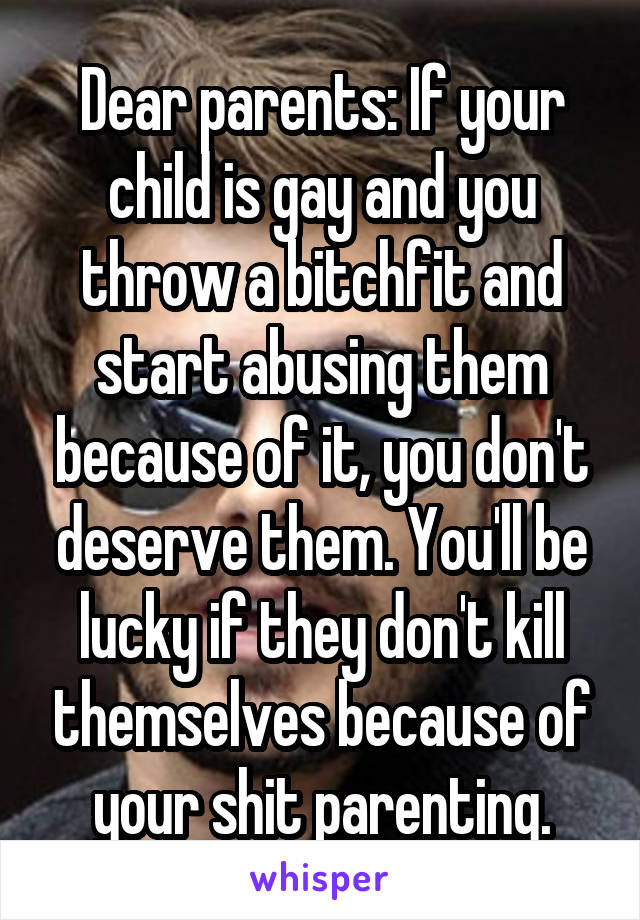 Dear parents: If your child is gay and you throw a bitchfit and start abusing them because of it, you don't deserve them. You'll be lucky if they don't kill themselves because of your shit parenting.