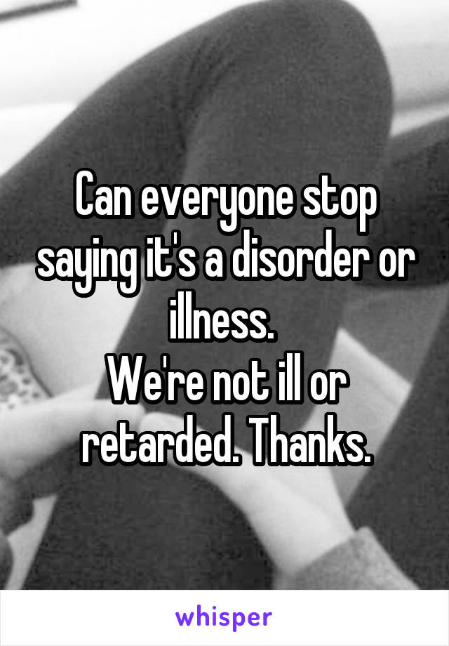 Can everyone stop saying it's a disorder or illness. 
We're not ill or retarded. Thanks.