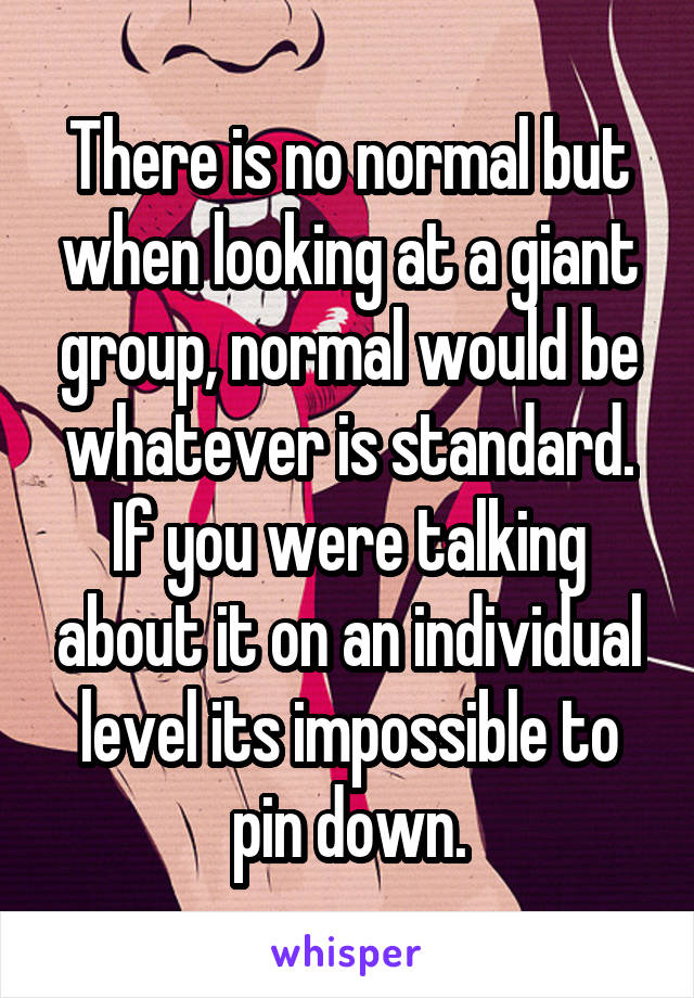 There is no normal but when looking at a giant group, normal would be whatever is standard. If you were talking about it on an individual level its impossible to pin down.