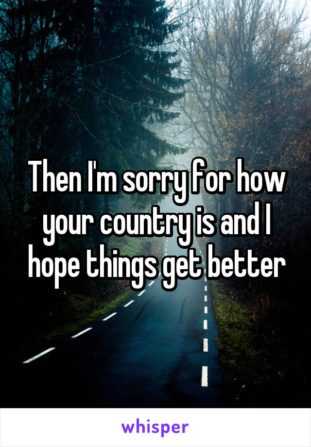 Then I'm sorry for how your country is and I hope things get better