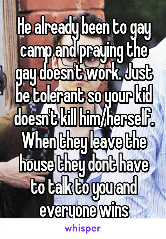 He already been to gay camp and praying the gay doesn't work. Just be tolerant so your kid doesn't kill him/herself. When they leave the house they dont have to talk to you and everyone wins