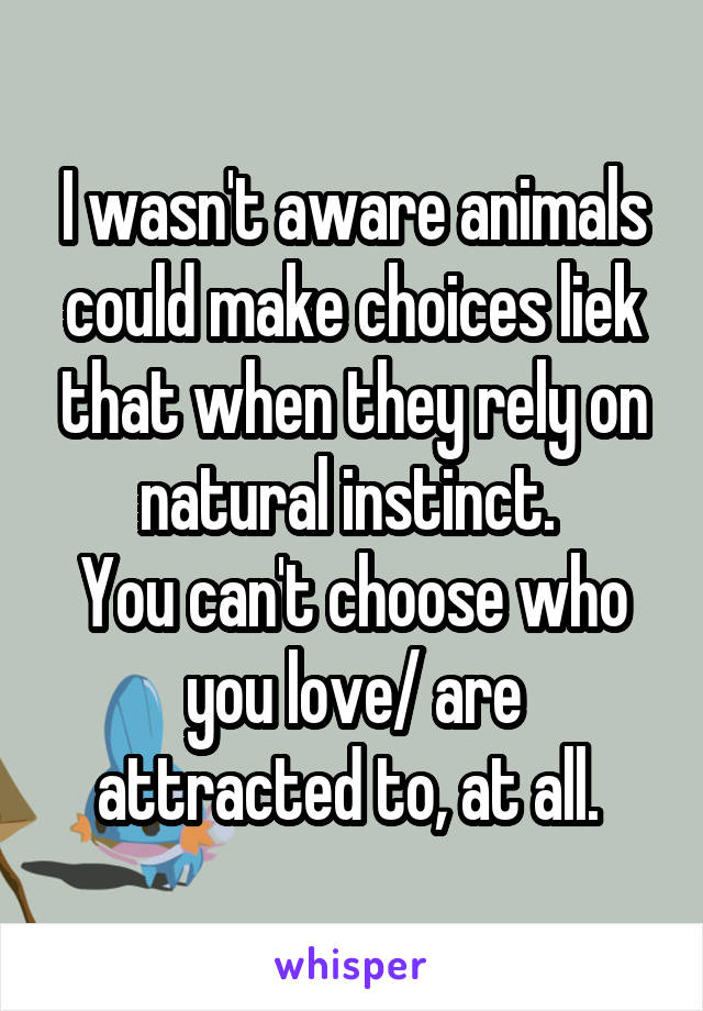 I wasn't aware animals could make choices liek that when they rely on natural instinct. 
You can't choose who you love/ are attracted to, at all. 