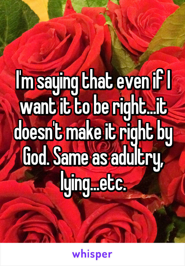 I'm saying that even if I want it to be right...it doesn't make it right by God. Same as adultry, lying...etc.