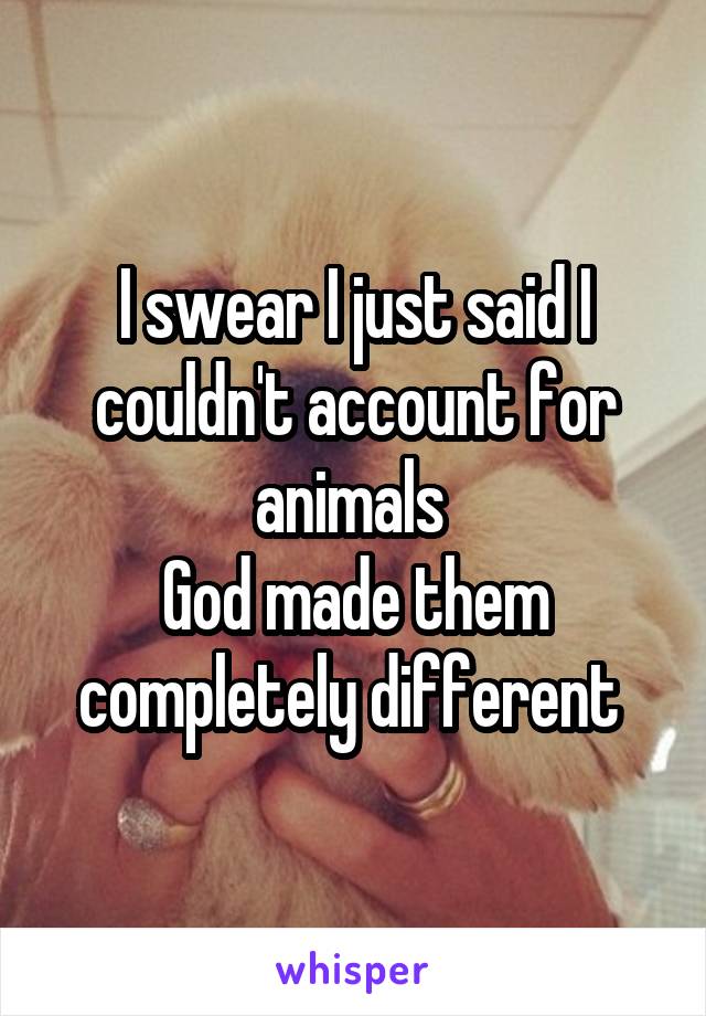 I swear I just said I couldn't account for animals 
God made them completely different 