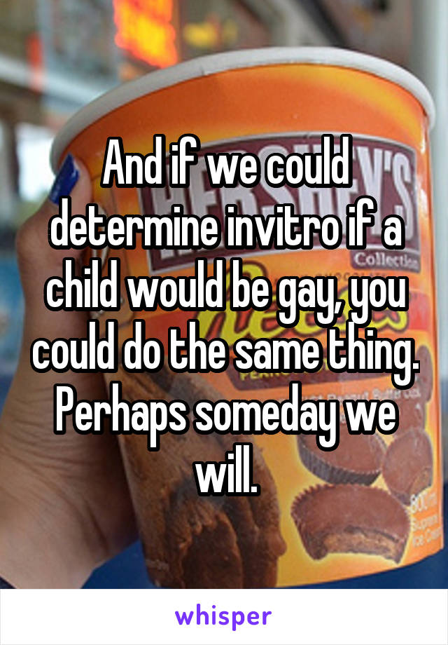 And if we could determine invitro if a child would be gay, you could do the same thing. Perhaps someday we will.