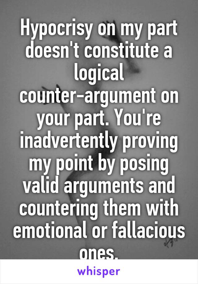 Hypocrisy on my part doesn't constitute a logical counter-argument on your part. You're inadvertently proving my point by posing valid arguments and countering them with emotional or fallacious ones.