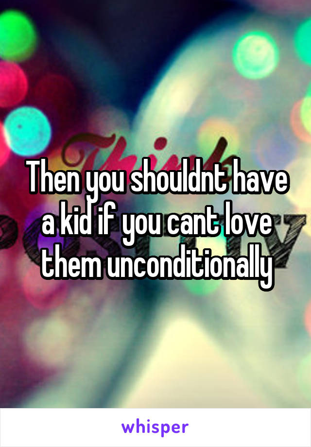 Then you shouldnt have a kid if you cant love them unconditionally