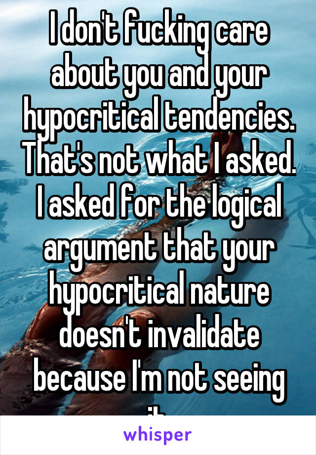 I don't fucking care about you and your hypocritical tendencies. That's not what I asked. I asked for the logical argument that your hypocritical nature doesn't invalidate because I'm not seeing it.