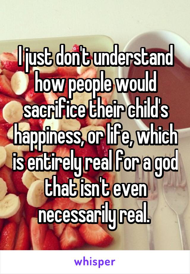 I just don't understand how people would sacrifice their child's happiness, or life, which is entirely real for a god that isn't even necessarily real. 