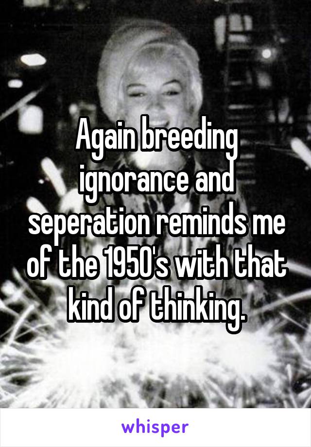 Again breeding ignorance and seperation reminds me of the 1950's with that kind of thinking.