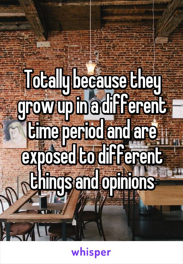 Totally because they grow up in a different time period and are exposed to different things and opinions