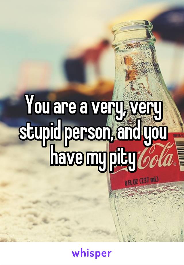 You are a very, very stupid person, and you have my pity