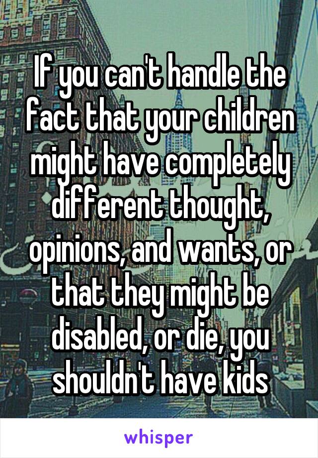 If you can't handle the fact that your children might have completely different thought, opinions, and wants, or that they might be disabled, or die, you shouldn't have kids